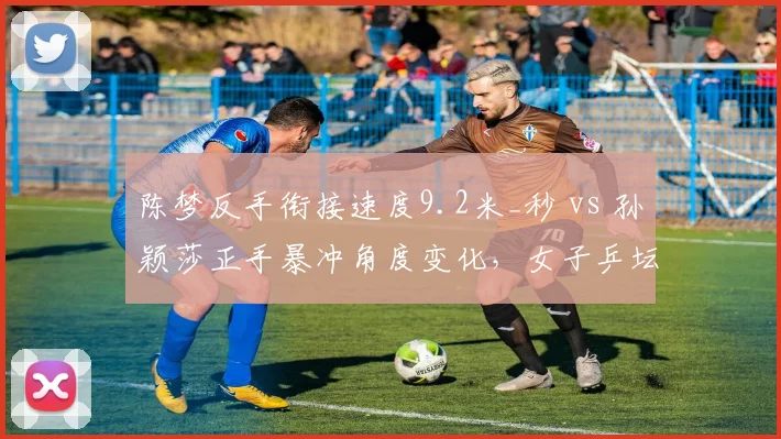 陈梦反手衔接速度9.2米_秒 vs 孙颖莎正手暴冲角度变化，女子乒坛攻防模式演变