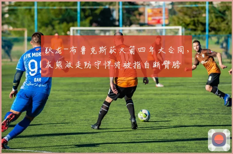 狄龙-布鲁克斯获火箭四年大合同，灰熊放走防守悍将被指自断臂膀